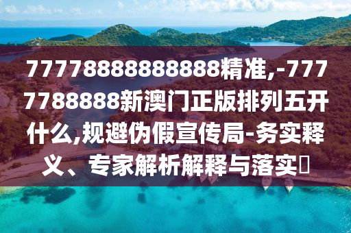 77778888888888精準,-7777788888新澳門正版排列五開什么,規避偽假宣傳局-務實釋義、專家解析解釋與落實?