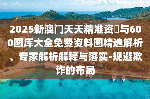 2025新澳門天天精準資枓與600圖庫大全免費資料圖精選解析、專家解析解釋與落實-規避欺詐的布局