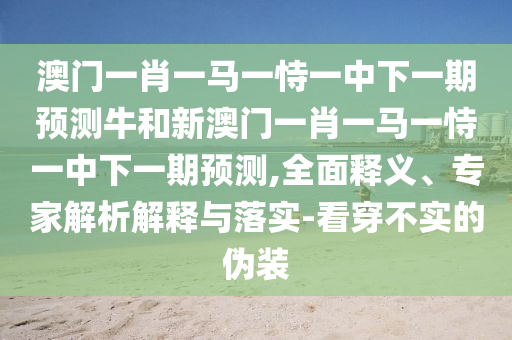 澳門一肖一馬一恃一中下一期預測牛和新澳門一肖一馬一恃一中下一期預測,全面釋義、專家解析解釋與落實-看穿不實的偽裝
