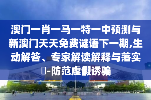 澳門一肖一馬一特一中預測與新澳門天天免費謎語下一期,生動解答、專家解讀解釋與落實?-防范虛假誘騙