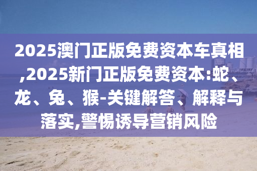 2025澳門正版免費資本車真相,2025新門正版免費資本:蛇、龍、兔、猴-關鍵解答、解釋與落實,警惕誘導營銷風險
