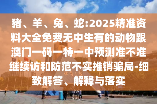 豬、羊、兔、蛇:2025精準(zhǔn)資料大全免費無中生有的動物跟澳門一碼一特一中預(yù)測準(zhǔn)不準(zhǔn)繼續(xù)訪和防范不實推銷騙局-細致解答、解釋與落實