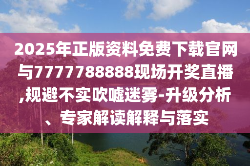 2025年正版資料免費下載官網與7777788888現場開獎直播,規避不實吹噓迷霧-升級分析、專家解讀解釋與落實