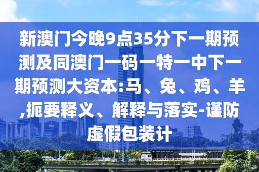 新澳門今晚9點35分下一期預測及同澳門一碼一特一中下一期預測大資本:馬、兔、雞、羊,扼要釋義、解釋與落實-謹防虛假包裝計