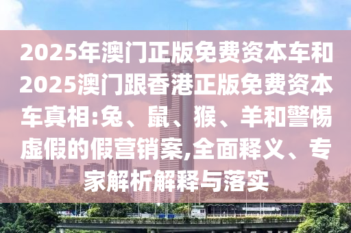 2025年澳門正版免費資本車和2025澳門跟香港正版免費資本車真相:兔、鼠、猴、羊和警惕虛假的假營銷案,全面釋義、專家解析解釋與落實