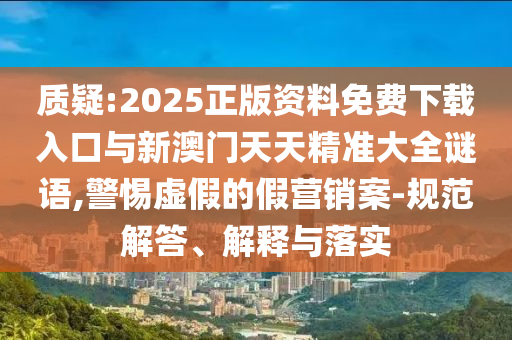 質疑:2025正版資料免費下載入口與新澳門天天精準大全謎語,警惕虛假的假營銷案-規范解答、解釋與落實