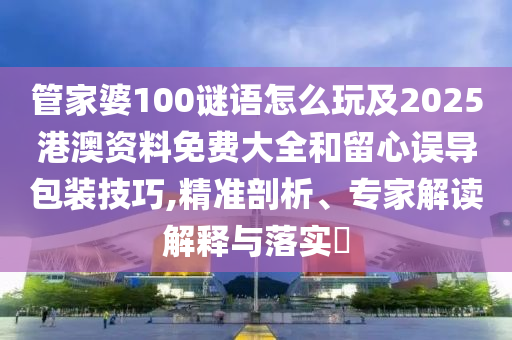 管家婆100謎語怎么玩及2025港澳資料免費大全和留心誤導包裝技巧,精準剖析、專家解讀解釋與落實?