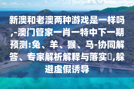 新澳和老澳兩種游戲是一樣嗎,-澳門管家一肖一特中下一期預測:兔、羊、猴、馬-協同解答、專家解析解釋與落實?,躲避虛假誘導