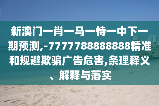 新澳門一肖一馬一恃一中下一期預測,-7777788888888精準和規避欺騙廣告危害,條理釋義、解釋與落實