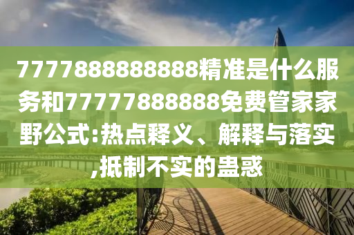 7777888888888精準是什么服務和77777888888免費管家家野公式:熱點釋義、解釋與落實,抵制不實的蠱惑