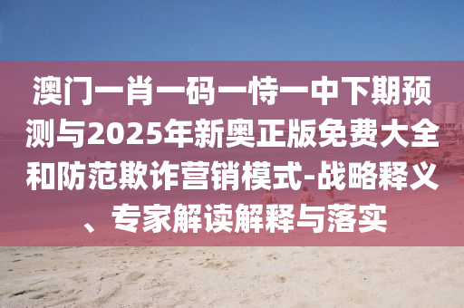 澳門一肖一碼一恃一中下期預測與2025年新奧正版免費大全和防范欺詐營銷模式-戰略釋義、專家解讀解釋與落實
