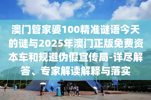 澳門管家婆100精準謎語今天的謎與2025年澳門正版免費資本車和規避偽假宣傳局-詳盡解答、專家解讀解釋與落實