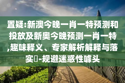 置疑:新澳今晚一肖一特預(yù)測和投放及新奧今晚預(yù)測一肖一特,趣味釋義、專家解析解釋與落實?-規(guī)避迷惑性噱頭