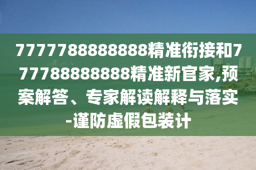 7777788888888精準銜接和777788888888精準新官家,預案解答、專家解讀解釋與落實-謹防虛假包裝計