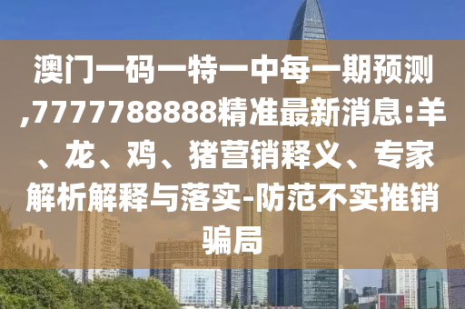澳門一碼一特一中每一期預測,7777788888精準最新消息:羊、龍、雞、豬營銷釋義、專家解析解釋與落實-防范不實推銷騙局