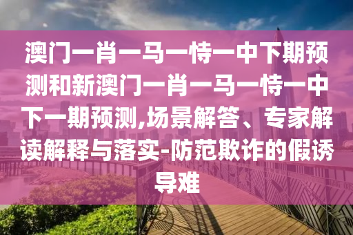 澳門一肖一馬一恃一中下期預測和新澳門一肖一馬一恃一中下一期預測,場景解答、專家解讀解釋與落實-防范欺詐的假誘導難