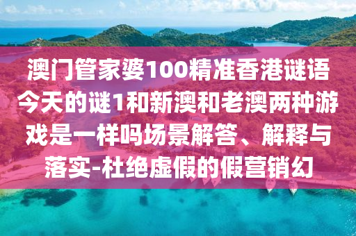 澳門管家婆100精準香港謎語今天的謎1和新澳和老澳兩種游戲是一樣嗎場景解答、解釋與落實-杜絕虛假的假營銷幻