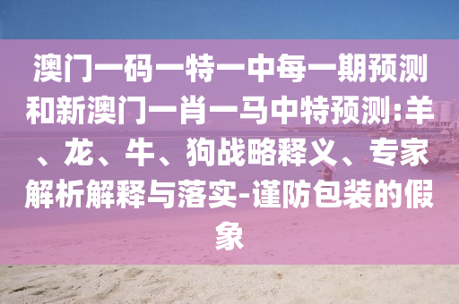 澳門一碼一特一中每一期預測和新澳門一肖一馬中特預測:羊、龍、牛、狗戰略釋義、專家解析解釋與落實-謹防包裝的假象