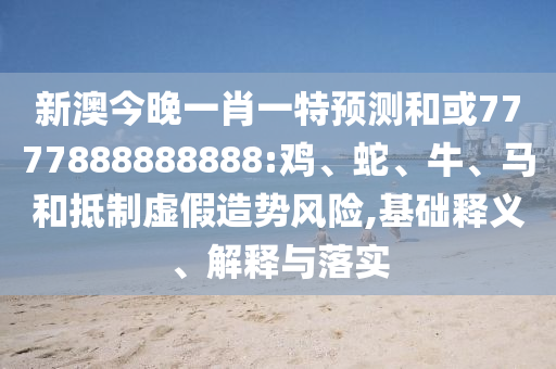 新澳今晚一肖一特預測和或7777888888888:雞、蛇、牛、馬和抵制虛假造勢風險,基礎釋義、解釋與落實