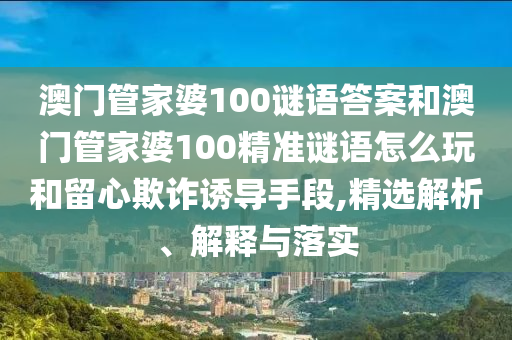 澳門管家婆100謎語答案和澳門管家婆100精準謎語怎么玩和留心欺詐誘導手段,精選解析、解釋與落實