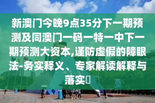 新澳門今晚9點35分下一期預(yù)測及同澳門一碼一特一中下一期預(yù)測大資本,謹防虛假的障眼法-務(wù)實釋義、專家解讀解釋與落實?