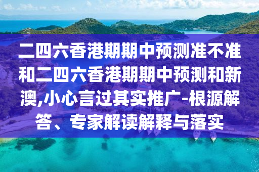 二四六香港期期中預測準不準和二四六香港期期中預測和新澳,小心言過其實推廣-根源解答、專家解讀解釋與落實