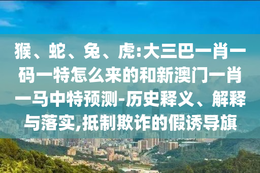 猴、蛇、兔、虎:大三巴一肖一碼一特怎么來的和新澳門一肖一馬中特預測-歷史釋義、解釋與落實,抵制欺詐的假誘導旗