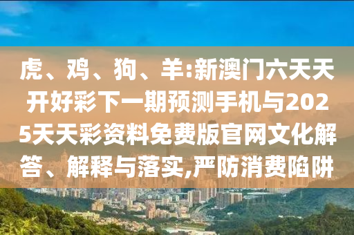 虎、雞、狗、羊:新澳門六天天開好彩下一期預測手機與2025天天彩資料免費版官網文化解答、解釋與落實,嚴防消費陷阱