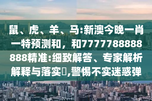 鼠、虎、羊、馬:新澳今晚一肖一特預(yù)測(cè)和，和7777788888888精準(zhǔn):細(xì)致解答、專家解析解釋與落實(shí)?,警惕不實(shí)迷惑彈