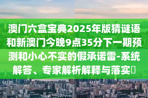 澳門六盒寶典2025年版猜謎語和新澳門今晚9點(diǎn)35分下一期預(yù)測和小心不實的假承諾雷-系統(tǒng)解答、專家解析解釋與落實?