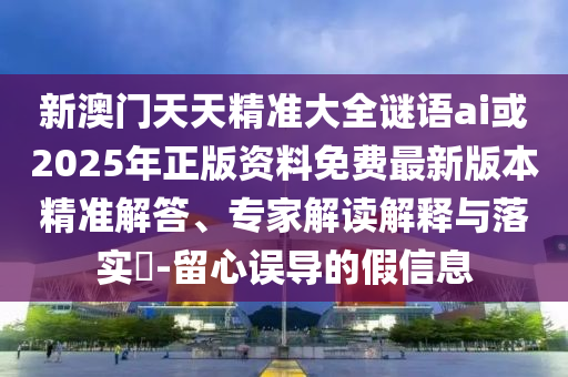 新澳門天天精準大全謎語ai或2025年正版資料免費最新版本精準解答、專家解讀解釋與落實?-留心誤導的假信息
