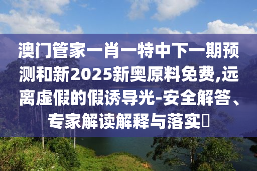 澳門管家一肖一特中下一期預測和新2025新奧原料免費,遠離虛假的假誘導光-安全解答、專家解讀解釋與落實?