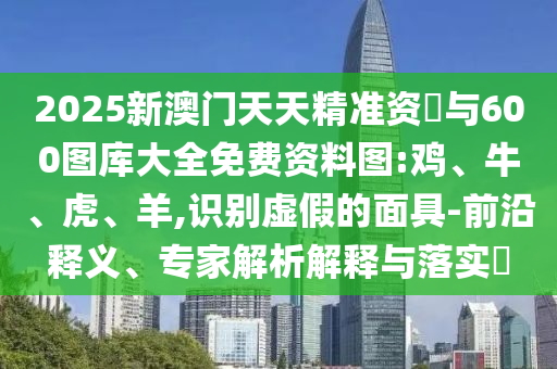 2025新澳門天天精準資枓與600圖庫大全免費資料圖:雞、牛、虎、羊,識別虛假的面具-前沿釋義、專家解析解釋與落實?