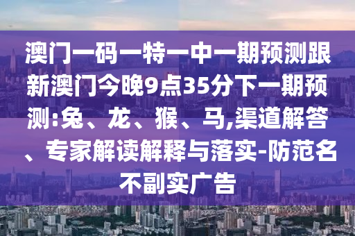 澳門一碼一特一中一期預測跟新澳門今晚9點35分下一期預測:兔、龍、猴、馬,渠道解答、專家解讀解釋與落實-防范名不副實廣告