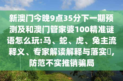 新澳門今晚9點35分下一期預(yù)測及和澳門管家婆100精準(zhǔn)謎語怎么玩:馬、蛇、虎、兔主流釋義、專家解讀解釋與落實?,防范不實推銷騙局