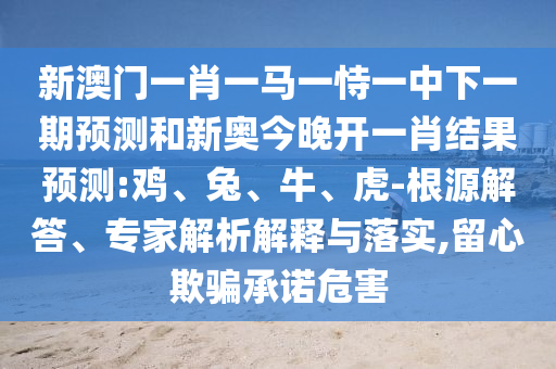 新澳門一肖一馬一恃一中下一期預測和新奧今晚開一肖結果預測:雞、兔、牛、虎-根源解答、專家解析解釋與落實,留心欺騙承諾危害