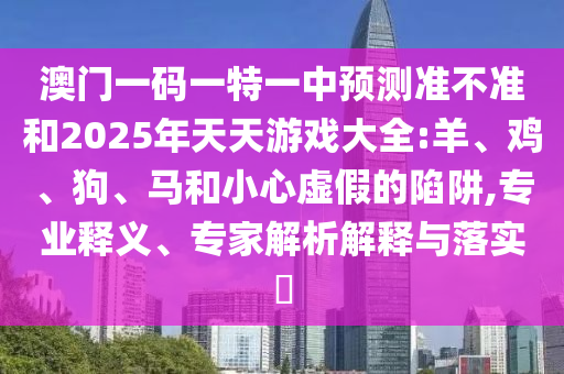 澳門一碼一特一中預測準不準和2025年天天游戲大全:羊、雞、狗、馬和小心虛假的陷阱,專業釋義、專家解析解釋與落實?