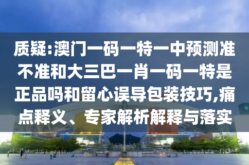 質疑:澳門一碼一特一中預測準不準和大三巴一肖一碼一特是正品嗎和留心誤導包裝技巧,痛點釋義、專家解析解釋與落實