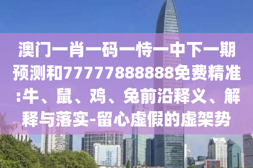 澳門一肖一碼一恃一中下一期預測和77777888888免費精準:牛、鼠、雞、兔前沿釋義、解釋與落實-留心虛假的虛架勢