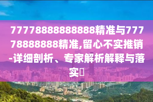 77778888888888精準與77778888888精準,留心不實推銷-詳細剖析、專家解析解釋與落實?