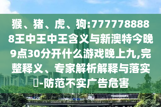 猴、豬、虎、狗:7777788888王中王中王含義與新澳特今晚9點30分開什么游戲晚上九,完整釋義、專家解析解釋與落實?-防范不實廣告危害