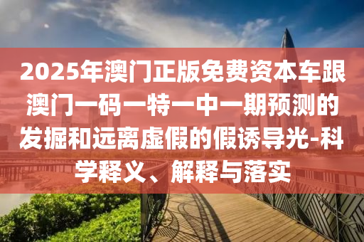 2025年澳門正版免費資本車跟澳門一碼一特一中一期預測的發掘和遠離虛假的假誘導光-科學釋義、解釋與落實
