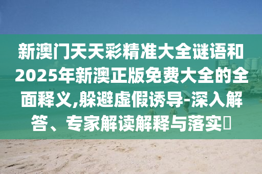 新澳門天天彩精準大全謎語和2025年新澳正版免費大全的全面釋義,躲避虛假誘導-深入解答、專家解讀解釋與落實?