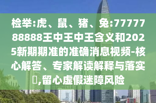 檢舉:虎、鼠、豬、兔:7777788888王中王中王含義和2025新期期準的準確消息視頻-核心解答、專家解讀解釋與落實?,留心虛假迷障風險
