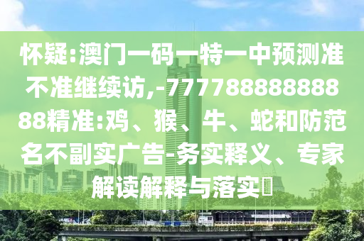 懷疑:澳門一碼一特一中預測準不準繼續訪,-77778888888888精準:雞、猴、牛、蛇和防范名不副實廣告-務實釋義、專家解讀解釋與落實?