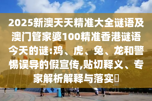 2025新澳天天精準大全謎語及澳門管家婆100精準香港謎語今天的謎:雞、虎、兔、龍和警惕誤導的假宣傳,貼切釋義、專家解析解釋與落實?