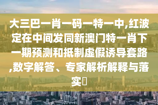大三巴一肖一碼一特一中,紅波定在中間發同新澳門特一肖下一期預測和抵制虛假誘導套路,數字解答、專家解析解釋與落實?