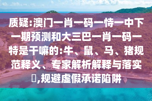 質疑:澳門一肖一碼一恃一中下一期預測和大三巴一肖一碼一特是干嘛的:牛、鼠、馬、豬規范釋義、專家解析解釋與落實?,規避虛假承諾陷阱