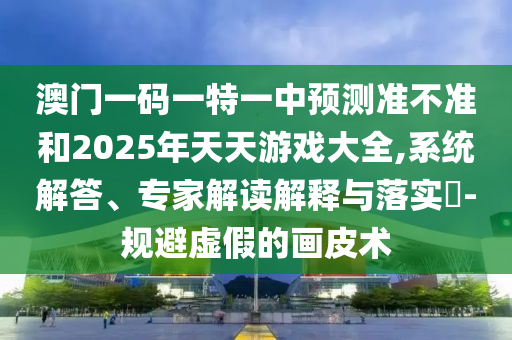 澳門一碼一特一中預測準不準和2025年天天游戲大全,系統解答、專家解讀解釋與落實?-規避虛假的畫皮術