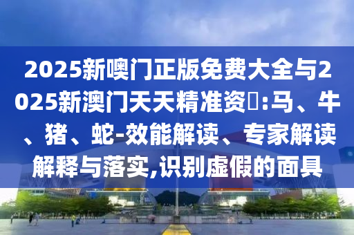 2025新噢門正版免費大全與2025新澳門天天精準資枓:馬、牛、豬、蛇-效能解讀、專家解讀解釋與落實,識別虛假的面具